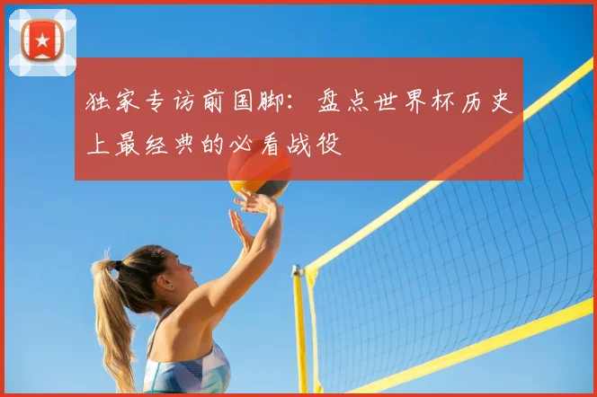 独家专访前国脚：盘点世界杯历史上最经典的必看战役