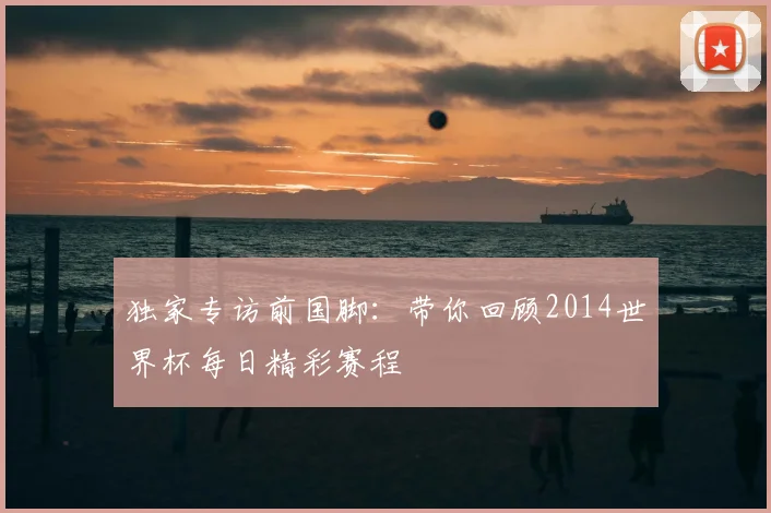 独家专访前国脚:带你回顾2014世界杯每日精彩赛程