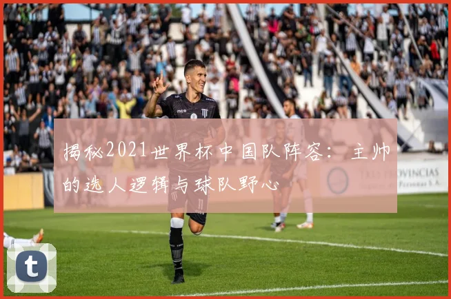 揭秘2021世界杯中国队阵容：主帅的选人逻辑与球队野心