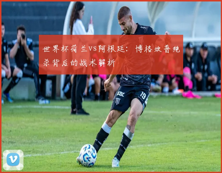 世界杯荷兰vs阿根廷：博格坎普绝杀背后的战术解析