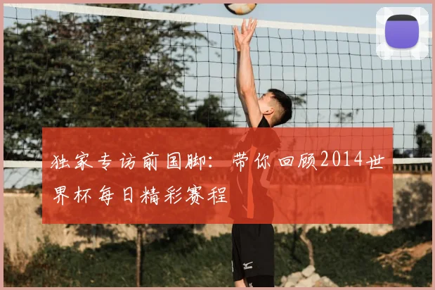 独家专访前国脚:带你回顾2014世界杯每日精彩赛程
