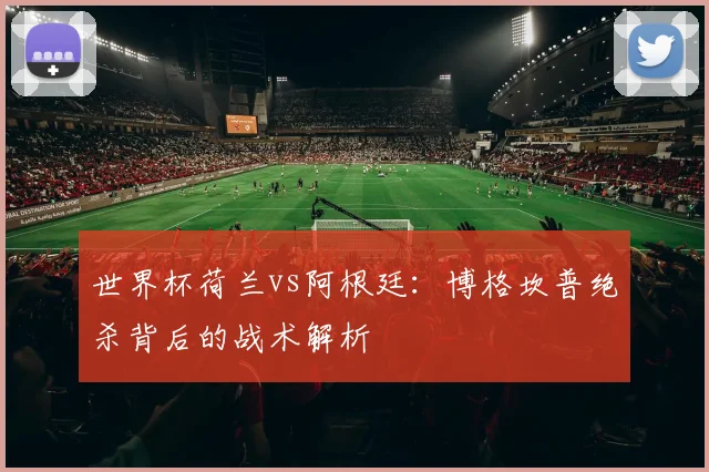 世界杯荷兰vs阿根廷：博格坎普绝杀背后的战术解析