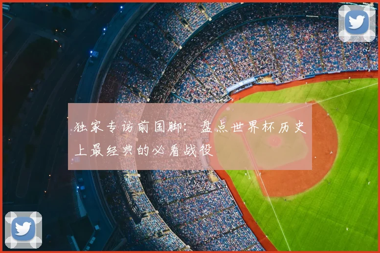 独家专访前国脚：盘点世界杯历史上最经典的必看战役