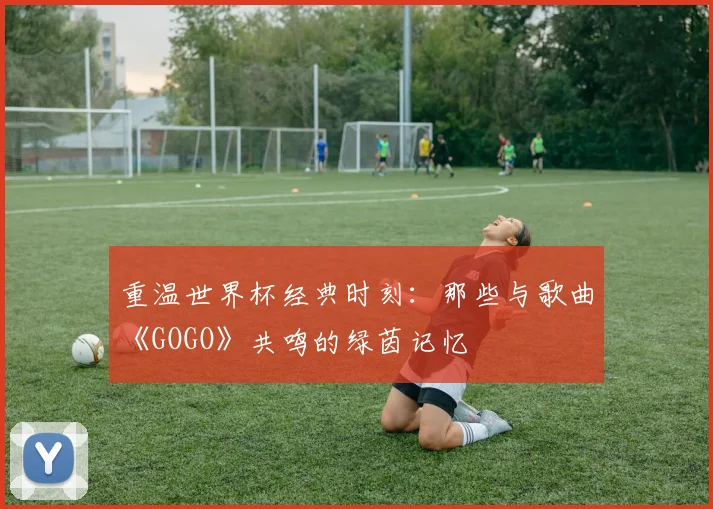 重温世界杯经典时刻:那些与歌曲《GOGO》共鸣的绿茵记忆