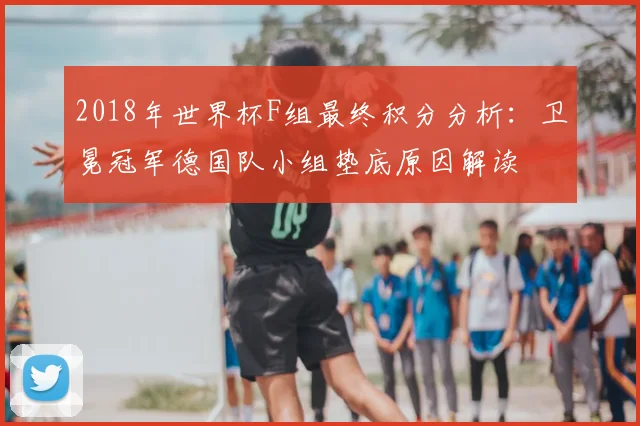 2018年世界杯F组最终积分分析：卫冕冠军德国队小组垫底原因解读