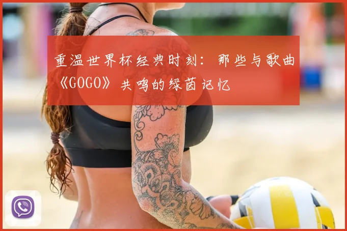 重温世界杯经典时刻:那些与歌曲《GOGO》共鸣的绿茵记忆