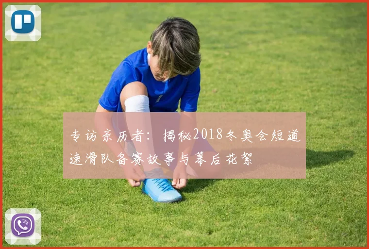 专访亲历者：揭秘2018冬奥会短道速滑队备赛故事与幕后花絮