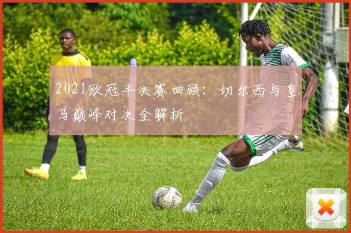 2021欧冠半决赛回顾：切尔西与皇马巅峰对决全解析