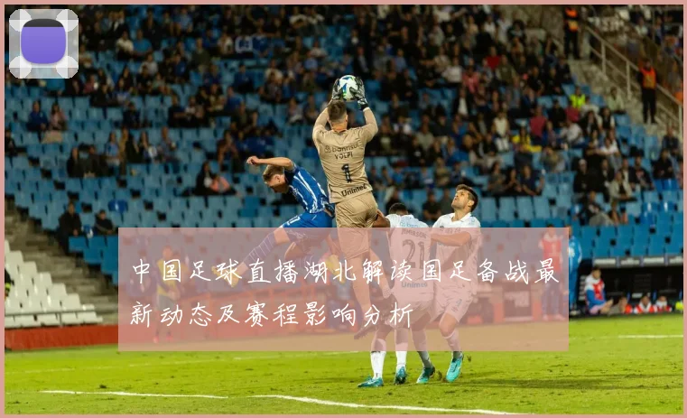 中国足球直播湖北解读国足备战最新动态及赛程影响分析