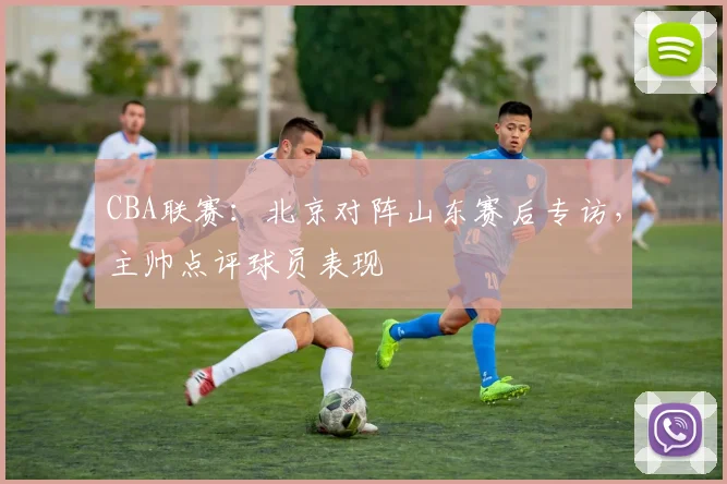 CBA联赛:北京对阵山东赛后专访,主帅点评球员表现