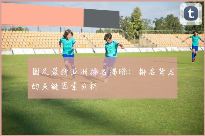 国足最新亚洲排名揭晓：排名背后的关键因素分析