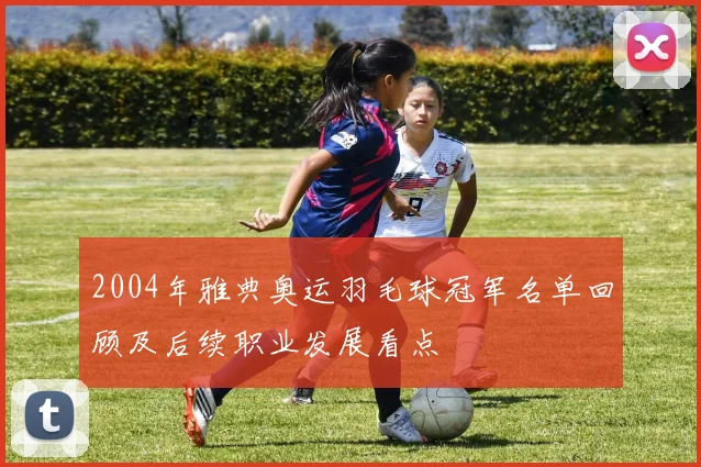 2004年雅典奥运羽毛球冠军名单回顾及后续职业发展看点