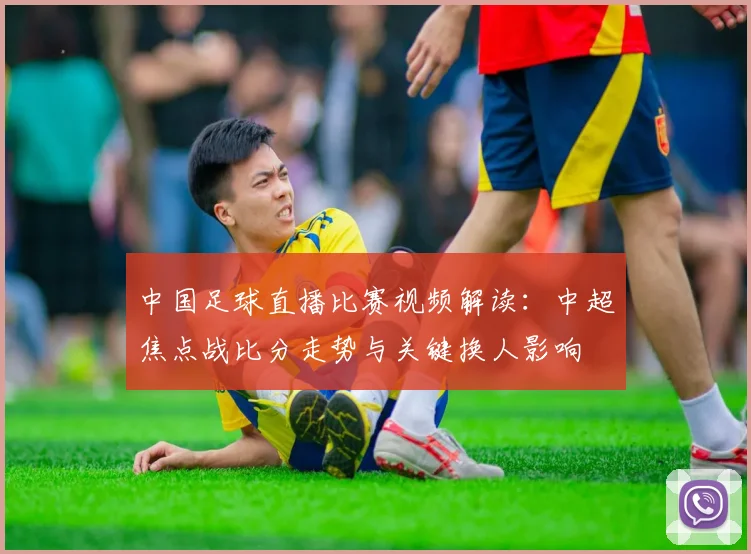 中国足球直播比赛视频解读：中超焦点战比分走势与关键换人影响